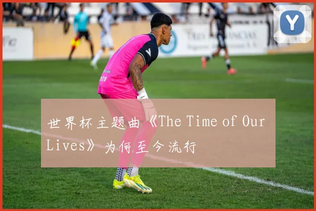 世界杯主题曲《The Time of Our Lives》为何至今流行