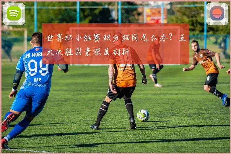 世界杯小组赛积分相同怎么办？五大决胜因素深度剖析