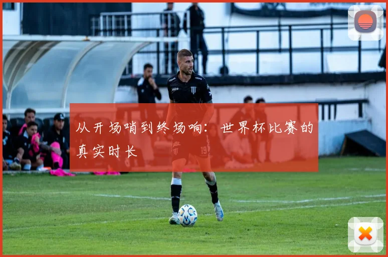 从开场哨到终场响：世界杯比赛的真实时长