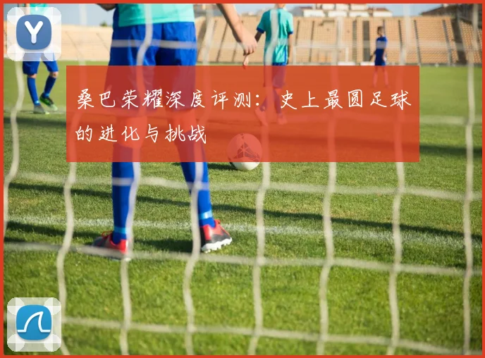 桑巴荣耀深度评测：史上最圆足球的进化与挑战