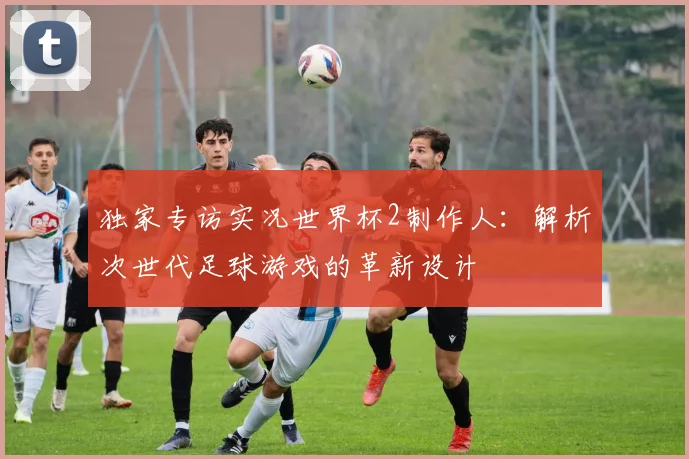 独家专访实况世界杯2制作人：解析次世代足球游戏的革新设计