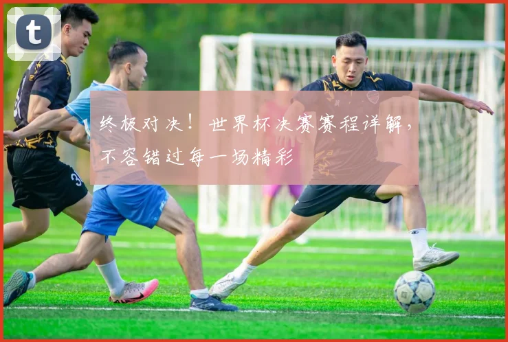 终极对决!世界杯决赛赛程详解,不容错过每一场精彩