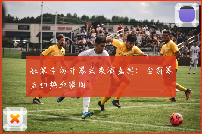 独家专访开幕式表演嘉宾：台前幕后的热血瞬间