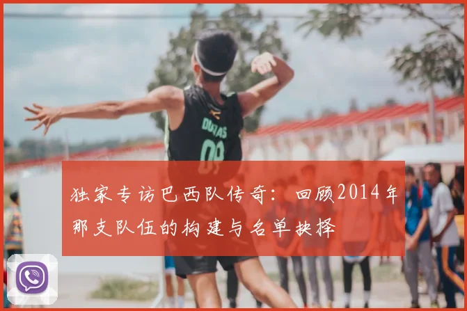 独家专访巴西队传奇：回顾2014年那支队伍的构建与名单抉择