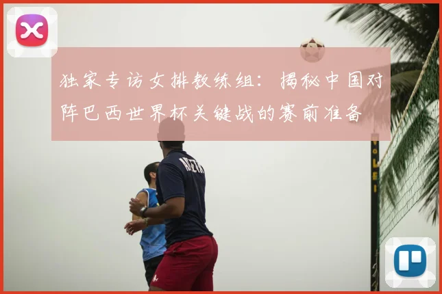 独家专访女排教练组：揭秘中国对阵巴西世界杯关键战的赛前准备