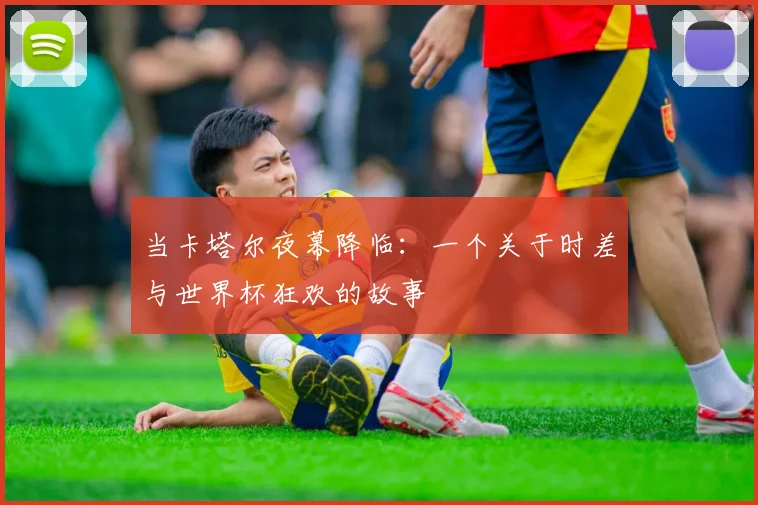 当卡塔尔夜幕降临：一个关于时差与世界杯狂欢的故事